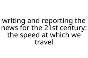 writing and reporting the news for the 21st century: the speed at which we travel