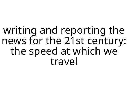 writing and reporting the news for the 21st century: the speed at which we travel